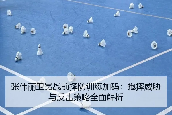 张伟丽卫冕战前摔防训练加码：抱摔威胁与反击策略全面解析